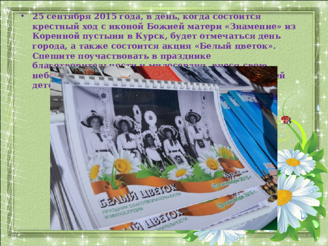 25 сентября 2015 года, в день, когда состоится крестный ход с иконой Божией матери «Знамение» из Коренной пустыни в Курск, будет отмечаться день города, а также состоится акция «Белый цветок». Спешите поучаствовать в празднике благотворительности и милосердия, внеся свою небольшую лепту на благое дело – спасение жизней детей.