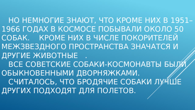   но немногие знают, что кроме них в 1951–1966 годах в космосе побывали около 50 собак. Кроме них в числе покорителей межзвездного пространства значатся и другие животные .    Все советские собаки-космонавты были обыкновенными дворняжками.  Считалось, что бродячие собаки лучше других подходят для полетов.