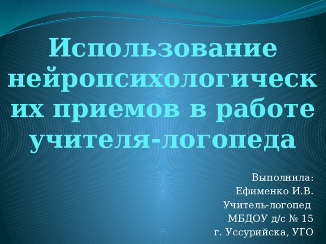 Использование нейропсихологических приемов в работе учителя-логопеда   Выполнила: Ефименко И.В. Учитель-логопед МБДОУ д/с № 15 г. Уссурийска, УГО