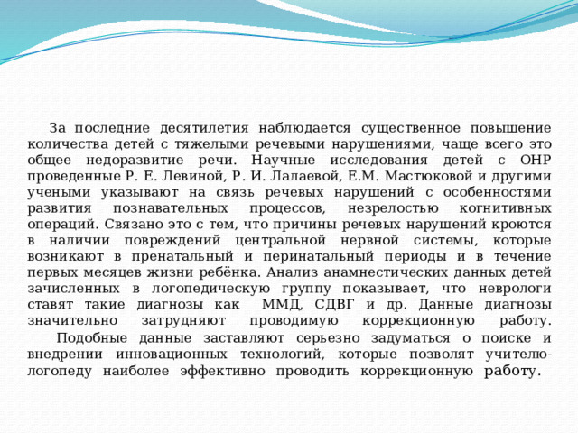 За последние десятилетия наблюдается существенное повышение количества детей с тяжелыми речевыми нарушениями, чаще всего это общее недоразвитие речи. Научные исследования детей с ОНР проведенные Р. Е. Левиной, Р. И. Лалаевой, Е.М. Мастюковой и другими учеными указывают на связь речевых нарушений с особенностями развития познавательных процессов, незрелостью когнитивных операций. Связано это с тем, что причины речевых нарушений кроются в наличии повреждений центральной нервной системы, которые возникают в пренатальный и перинатальный периоды и в течение первых месяцев жизни ребёнка.  Анализ анамнестических данных детей зачисленных в логопедическую группу показывает, что неврологи ставят такие диагнозы как ММД, СДВГ и др. Данные диагнозы значительно затрудняют проводимую коррекционную работу.    Подобные данные заставляют серьезно задуматься о поиске и внедрении инновационных технологий, которые позволят учителю-логопеду наиболее эффективно проводить коррекционную работу.