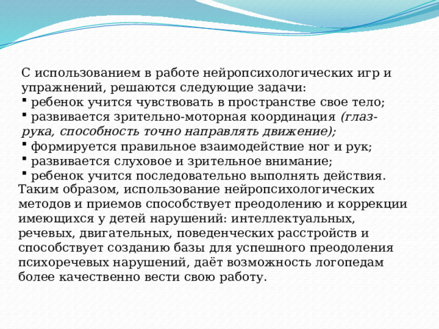 Таким образом, использование нейропсихологических методов и приемов способствует преодолению и коррекции имеющихся у детей нарушений: интеллектуальных, речевых, двигательных, поведенческих расстройств и способствует созданию базы для успешного преодоления психоречевых нарушений, даёт возможность логопедам более качественно вести свою работу.   С использованием в работе нейропсихологических игр и упражнений, решаются следующие задачи: