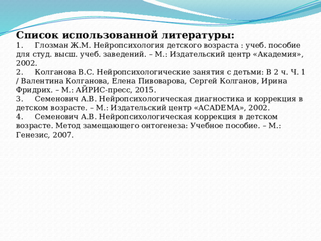 Список использованной литературы:  1.     Глозман Ж.М. Нейропсихология детского возраста : учеб. пособие для студ. высш. учеб. заведений. – М.: Издательский центр «Академия», 2002.  2.     Колганова В.С. Нейропсихологические занятия с детьми: В 2 ч. Ч. 1 / Валентина Колганова, Елена Пивоварова, Сергей Колганов, Ирина Фридрих. – М.: АЙРИС-пресс, 2015.  3.     Семенович А.В. Нейропсихологическая диагностика и коррекция в детском возрасте. – М.: Издательский центр «ACADEMA», 2002.  4.     Семенович А.В. Нейропсихологическая коррекция в детском возрасте. Метод замещающего онтогенеза: Учебное пособие. – М.: Генезис, 2007.