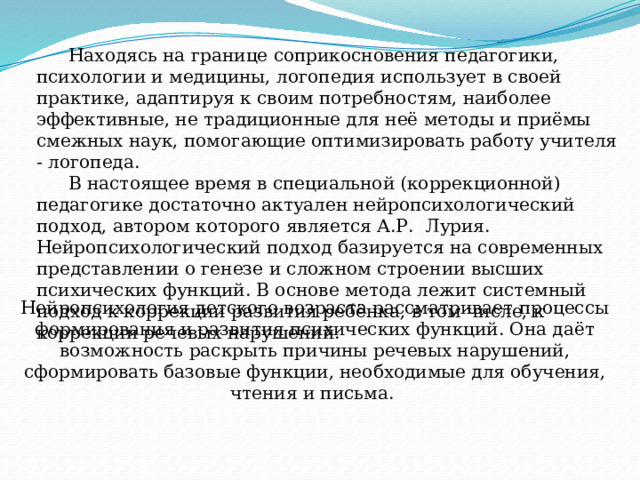 Нейропсихология детского возраста рассматривает процессы формирования и развития психических функций. Она даёт возможность раскрыть причины речевых нарушений, сформировать базовые функции, необходимые для обучения, чтения и письма.     Находясь на границе соприкосновения педагогики, психологии и медицины, логопедия использует в своей практике, адаптируя к своим потребностям, наиболее эффективные, не традиционные для неё методы и приёмы смежных наук, помогающие оптимизировать работу учителя - логопеда.  В настоящее время в специальной (коррекционной) педагогике достаточно актуален нейропсихологический подход, автором которого является А.Р. Лурия. Нейропсихологический подход базируется на современных представлении о генезе и сложном строении высших психических функций. В основе метода лежит системный подход к коррекции развития ребёнка, в том числе, к коррекции речевых нарушений.