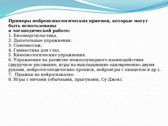 Примеры нейропсихологических приемов, которые могут быть использованы  в логопедической работе:  1. Биоэнергопластика.  2. Дыхательные упражнения.  3. Самомассаж.  4. Гимнастика для глаз.  5. Кинезиологические упражнения.  6. Упражнения на развитие межполушарного взаимодействия (двуручное рисование, игры на выкладывание одновременно двумя руками, нейрологопедические прописи, нейроигры с пинцетом и др.).  7. Прыжки на нейроскакалке.  8. Игры с мячами (обычными, прыгунами, Су-Джок).