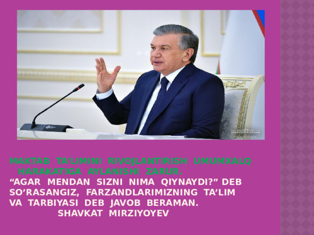 MAKTAB TA’LIMINI RIVOJLANTIRISH UMUMXALQ HARAKATIGA AYLANISHI ZARUR.  “AGAR MENDAN SIZNI NIMA QIYNAYDI?” DEB SO’RASANGIZ, FARZANDLARIMIZNING TA’LIM VA TARBIYASI DEB JAVOB BERAMAN.  SHAVKAT MIRZIYOYEV