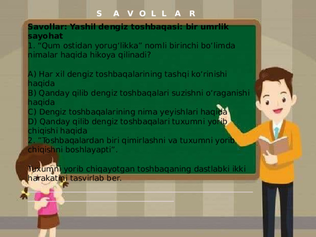 S A V O L L A R Savollar: Yashil dengiz toshbaqasi: bir umrlik sayohat 1. “Qum ostidan yorug‘likka” nomli birinchi bo‘limda nimalar haqida hikoya qilinadi? A) Har xil dengiz toshbaqalarining tashqi ko‘rinishi haqida B) Qanday qilib dengiz toshbaqalari suzishni o‘raganishi haqida C) Dengiz toshbaqalarining nima yeyishlari haqida D) Qanday qilib dengiz toshbaqalari tuxumni yorib chiqishi haqida 2. ”Toshbaqalardan biri qimirlashni va tuxumni yorib chiqishni boshlayapti”. Tuxumni yorib chiqayotgan toshbaqaning dastlabki ikki harakatini tasvirlab ber. ______________________________________________________________________________________________