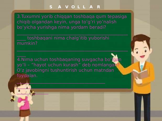 S A V O L L A R 3.Tuxumni yorib chiqqan toshbaqa qum tepasiga chiqib olgandan keyin, unga to‘g‘ri yo‘nalish bo‘yicha yurishga nima yordam beradi? _____________________________________________________ toshbaqani nima chalg‘itib yuborishi mumkin? _____________________________________________________ 4.Nima uchun toshbaqaning suvgacha bo‘lgan yo‘li – “hayot uchun kurash” deb nomlangan? O‘z javobingni tushuntirish uchun matndan foydalan. _______________________________________ _______________________________________________________________