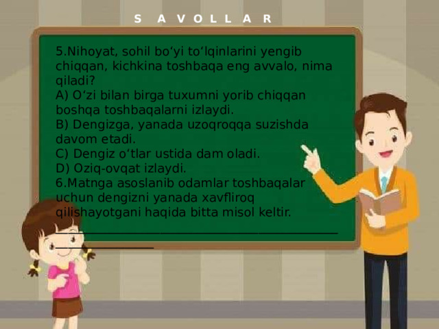 S A V O L L A R 5.Nihoyat, sohil bo‘yi to‘lqinlarini yengib chiqqan, kichkina toshbaqa eng avvalo, nima qiladi? A) O‘zi bilan birga tuxumni yorib chiqqan boshqa toshbaqalarni izlaydi. B) Dengizga, yanada uzoqroqqa suzishda davom etadi. C) Dengiz o‘tlar ustida dam oladi. D) Oziq-ovqat izlaydi. 6.Matnga asoslanib odamlar toshbaqalar uchun dengizni yanada xavfliroq qilishayotgani haqida bitta misol keltir. ______________________________________________________________