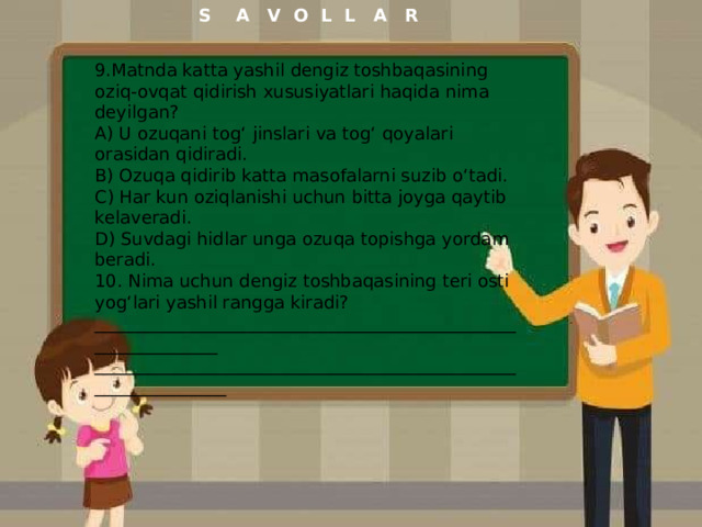 S A V O L L A R 9.Matnda katta yashil dengiz toshbaqasining oziq-ovqat qidirish xususiyatlari haqida nima deyilgan? A) U ozuqani tog‘ jinslari va tog‘ qoyalari orasidan qidiradi. B) Ozuqa qidirib katta masofalarni suzib o‘tadi. C) Har kun oziqlanishi uchun bitta joyga qaytib kelaveradi. D) Suvdagi hidlar unga ozuqa topishga yordam beradi. 10. Nima uchun dengiz toshbaqasining teri osti yog‘lari yashil rangga kiradi? ______________________________________________________________ _______________________________________________________________