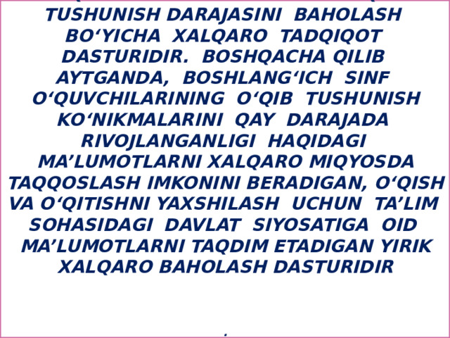 PIRLS – boshlang‘ich sinf o‘quvchilarining matnni o‘qib tushunish darajasini baholash bo‘yicha xalqaro tadqiqot dasturidir. Boshqacha qilib aytganda, boshlang‘ich sinf o‘quvchilarining o‘qib tushunish ko‘nikmalarini qay darajada rivojlanganligi haqidagi ma’lumotlarni xalqaro miqyosda taqqoslash imkonini beradigan, o‘qish va o‘qitishni yaxshilash uchun ta’lim sohasidagi davlat siyosatiga oid ma’lumotlarni taqdim etadigan yirik xalqaro baholash dasturidir     .