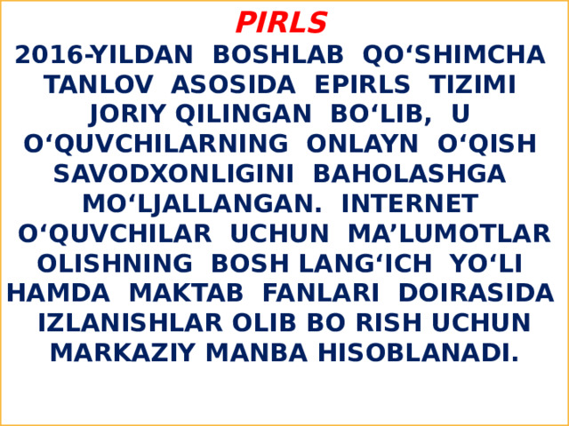 PIRLS   2016-yildan boshlab qo‘shimcha tanlov asosida ePIRLS tizimi joriy qilingan bo‘lib, u o‘quvchilarning onlayn o‘qish savodxonligini baholashga mo‘ljallangan. Internet o‘quvchilar uchun ma’lumotlar olishning bosh lang‘ich yo‘li hamda maktab fanlari doirasida izlanishlar olib bo rish uchun markaziy manba hisoblanadi.