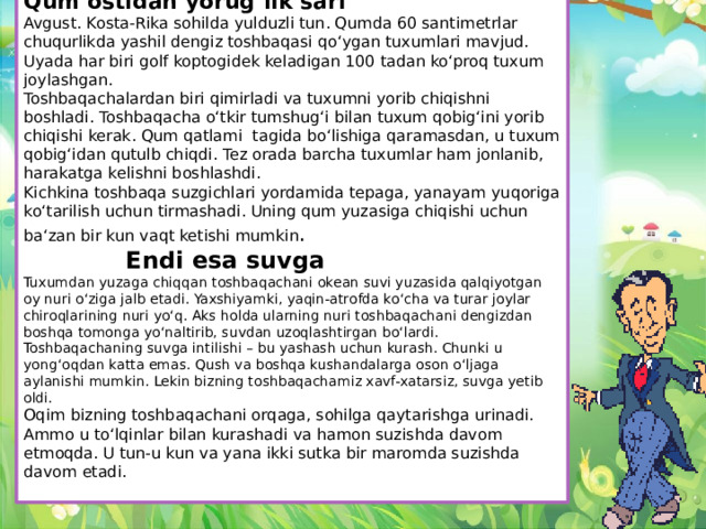 Qum ostidan yorug‘lik sari Avgust. Kosta-Rika sohilda yulduzli tun. Qumda 60 santimetrlar chuqurlikda yashil dengiz toshbaqasi qo‘ygan tuxumlari mavjud. Uyada har biri golf koptogidek keladigan 100 tadan ko‘proq tuxum joylashgan. Toshbaqachalardan biri qimirladi va tuxumni yorib chiqishni boshladi. Toshbaqacha o‘tkir tumshug‘i bilan tuxum qobig‘ini yorib chiqishi kerak. Qum qatlami tagida bo‘lishiga qaramasdan, u tuxum qobig‘idan qutulb chiqdi. Tez orada barcha tuxumlar ham jonlanib, harakatga kelishni boshlashdi. Kichkina toshbaqa suzgichlari yordamida tepaga, yanayam yuqoriga ko‘tarilish uchun tirmashadi. Uning qum yuzasiga chiqishi uchun ba‘zan bir kun vaqt ketishi mumkin . Endi esa suvga Tuxumdan yuzaga chiqqan toshbaqachani okean suvi yuzasida qalqiyotgan oy nuri o‘ziga jalb etadi. Yaxshiyamki, yaqin-atrofda ko‘cha va turar joylar chiroqlarining nuri yo‘q. Aks holda ularning nuri toshbaqachani dengizdan boshqa tomonga yo‘naltirib, suvdan uzoqlashtirgan bo‘lardi. Toshbaqaсhaning suvga intilishi – bu yashash uchun kurash. Chunki u yong‘oqdan katta emas. Qush va boshqa kushandalarga oson o‘ljaga aylanishi mumkin. Lekin bizning toshbaqachamiz xavf-xatarsiz, suvga yetib oldi. Oqim bizning toshbaqachani orqaga, sohilga qaytarishga urinadi. Ammo u to‘lqinlar bilan kurashadi va hamon suzishda davom etmoqda. U tun-u kun va yana ikki sutka bir maromda suzishda davom etadi.