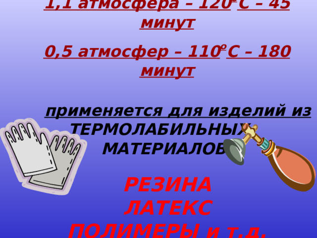 1,1 атмосфера – 120 о С – 45 минут  0,5 атмосфер – 110 о С – 180 минут   применяется для изделий из  ТЕРМОЛАБИЛЬНЫХ МАТЕРИАЛОВ:  РЕЗИНА ЛАТЕКС ПОЛИМЕРЫ и т.д.