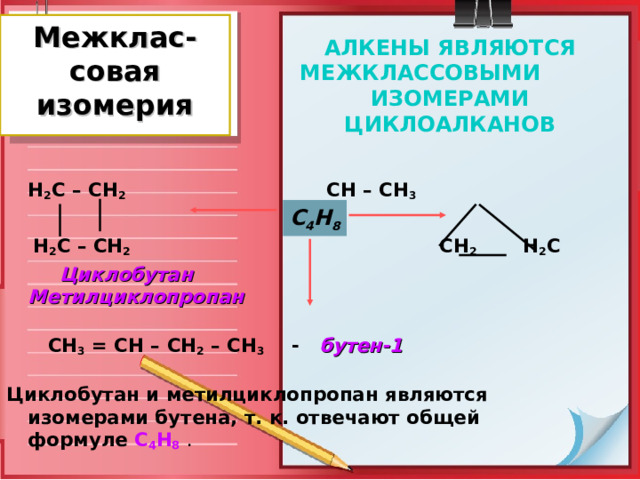 Межклас-совая изомерия АЛКЕНЫ ЯВЛЯЮТСЯ МЕЖКЛАССОВЫМИ ИЗОМЕРАМИ ЦИКЛОАЛКАНОВ  Н 2 С – СН 2       СН – СН 3   Н 2 С – СН 2       СН 2  Н 2 С  Циклобутан    Метилциклопропан      СН 3 = СН – СН 2 – СН 3  - бутен-1  Циклобутан и метилциклопропан являются изомерами бутена, т. к. отвечают общей формуле С 4 Н 8  .   С 4 Н 8