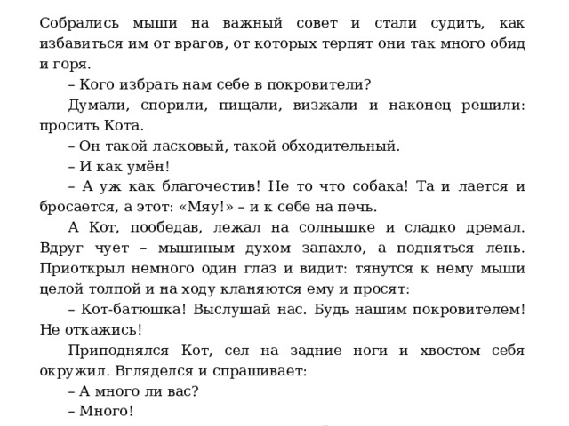 Собрались мыши на важный совет и стали судить, как избавиться им от врагов, от которых терпят они так много обид и горя.  – Кого избрать нам себе в покровители?  Думали, спорили, пищали, визжали и наконец решили: просить Кота.  – Он такой ласковый, такой обходительный.  – И как умён!  – А уж как благочестив! Не то что собака! Та и лается и бросается, а этот: «Мяу!» – и к себе на печь.  А Кот, пообедав, лежал на солнышке и сладко дремал. Вдруг чует – мышиным духом запахло, а подняться лень. Приоткрыл немного один глаз и видит: тянутся к нему мыши целой толпой и на ходу кланяются ему и просят:  – Кот-батюшка! Выслушай нас. Будь нашим покровителем! Не откажись!  Приподнялся Кот, сел на задние ноги и хвостом себя окружил. Вгляделся и спрашивает:  – А много ли вас?  – Много!  – Это хорошо, что много. Сзывайте-ка сюда всех. Я тогда погляжу и подумаю.