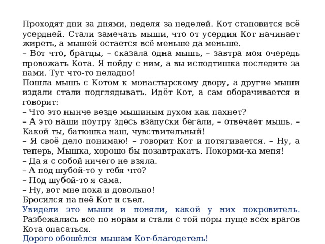 Проходят дни за днями, неделя за неделей. Кот становится всё усердней. Стали замечать мыши, что от усердия Кот начинает жиреть, а мышей остается всё меньше да меньше. – Вот что, братцы, – сказала одна мышь, – завтра моя очередь провожать Кота. Я пойду с ним, а вы исподтишка последите за нами. Тут что-то неладно! Пошла мышь с Котом к монастырскому двору, а другие мыши издали стали подглядывать. Идёт Кот, а сам оборачивается и говорит: – Что это нынче везде мышиным духом как пахнет? – А это наши поутру здесь взапуски бегали, – отвечает мышь. – Какой ты, батюшка наш, чувствительный! – Я своё дело понимаю! – говорит Кот и потягивается. – Ну, а теперь, Мышка, хорошо бы позавтракать. Покорми-ка меня! – Да я с собой ничего не взяла. – А под шубой-то у тебя что? – Под шубой-то я сама. – Ну, вот мне пока и довольно! Бросился на неё Кот и съел. Увидели это мыши и поняли, какой у них покровитель . Разбежались все по норам и стали с той поры пуще всех врагов Кота опасаться. Дорого обошёлся мышам Кот-благодетель!