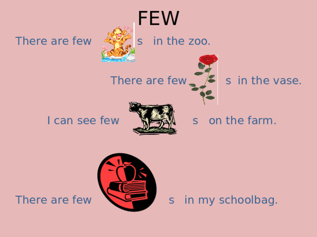 FEW There are few s in the zoo.     There are few s in the vase.   I can see few s on the farm. There are few s in my schoolbag.