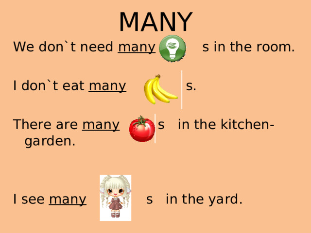 MANY We don`t need many s in the room. I don`t eat many s. There are many s in the kitchen-garden . I see many s in the yard .
