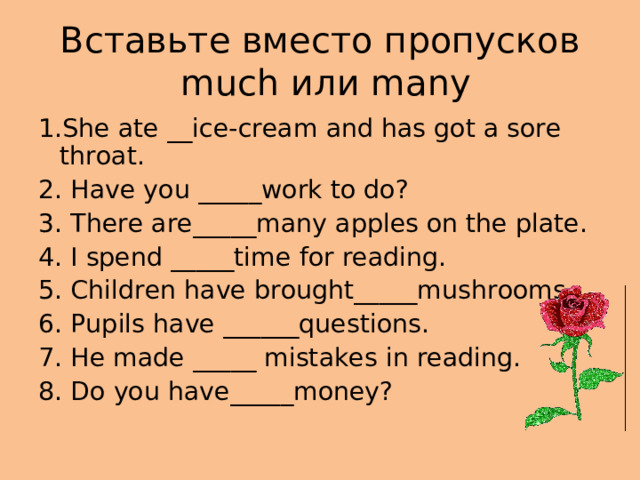 Вставьте вместо пропусков   much или many 1.She ate __ice-cream and has got a sore throat. 2. Have you _____work to do? 3. There are_____many apples on the plate. 4. I spend _____time for reading. 5. Children have brought_____mushrooms. 6. Pupils have ______questions. 7. He made _____ mistakes in reading. 8. Do you have_____money?