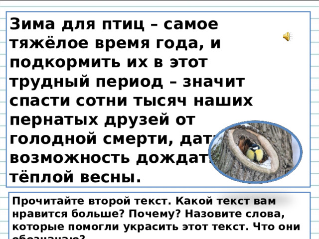 Зима для птиц – самое тяжёлое время года, и подкормить их в этот трудный период – значит спасти сотни тысяч наших пернатых друзей от голодной смерти, дать им возможность дождаться тёплой весны. Прочитайте второй текст. Какой текст вам нравится больше? Почему? Назовите слова, которые помогли украсить этот текст. Что они обозначаю?