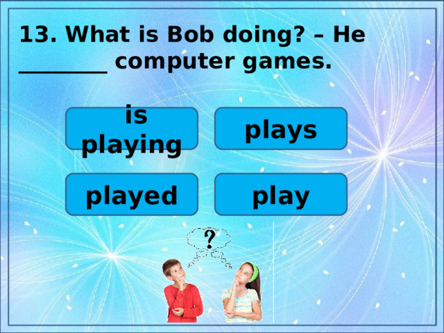 13.  What is Bob doing? – He ________ computer games.  plays  is playing play played