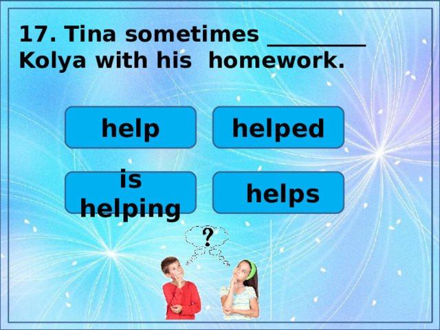 17.  Tina sometimes _________ Kolya with his homework.  help helped is helping  helps