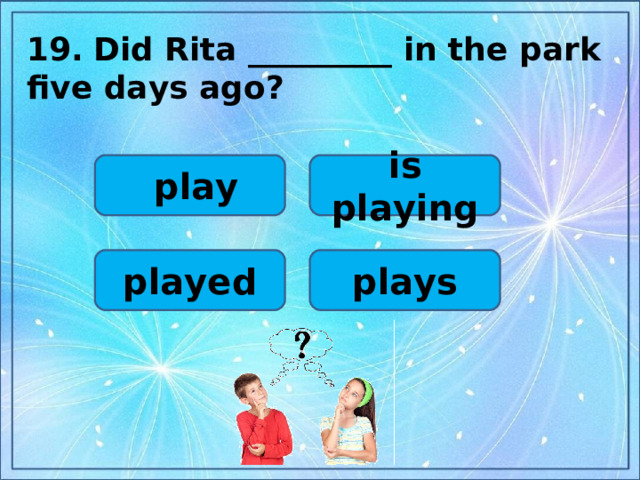 19.  Did Rita _________ in the park five days ago?  is playing  play plays played