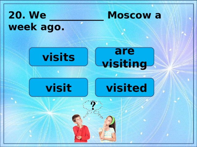 20.  We ___________ Moscow a week ago.   are visiting visits visit  visited
