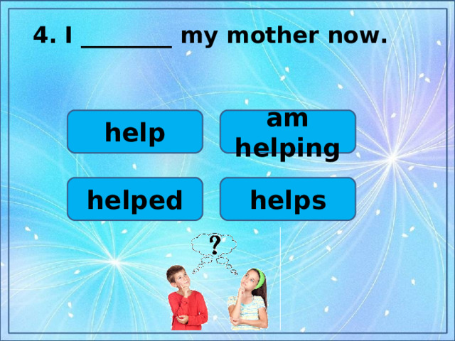 4.  I ________ my mother now.  help am helping helps helped
