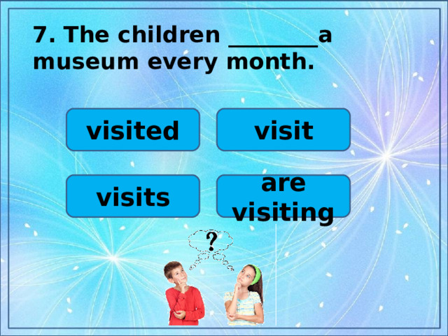 7.  The children ________a museum every month.  visited visit visits are visiting
