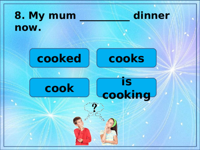 8.  My mum __________ dinner now.  cooked cooks cook is cooking