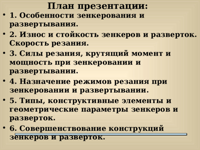 План презентации: 1. Особенности зенкерования и развертывания. 2. Износ и стойкость зенкеров и разверток. Скорость резания. 3. Силы резания, крутящий момент и мощность при зенкеровании и развертывании. 4. Назначение режимов резания при зенкеровании и развертывании. 5. Типы, конструктивные элементы и геометрические параметры зенкеров и разверток. 6. Совершенствование конструкций зенкеров и разверток.