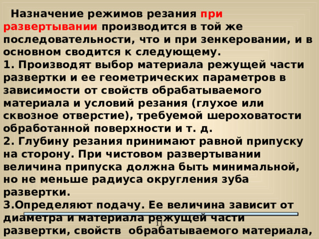 Назначение режимов резания при развертывании производится в той же последовательности, что и при зенкеровании, и в основном сводится к следующему. 1. Производят выбор материала режущей части развертки и ее геометрических параметров в зависимости от свойств обрабатываемого материала и условий резания (глухое или сквозное отверстие), требуемой шероховатости обработанной поверхности и т. д. 2. Глубину резания принимают равной припуску на сторону. При чистовом развертывании величина припуска должна быть минимальной, но не меньше радиуса округления зуба развертки. 3.Определяют подачу. Ее величина зависит от диаметра и материала режущей части развертки, свойств обрабатываемого материала, заданных квалитета точности и шероховатости обработанного отверстия.