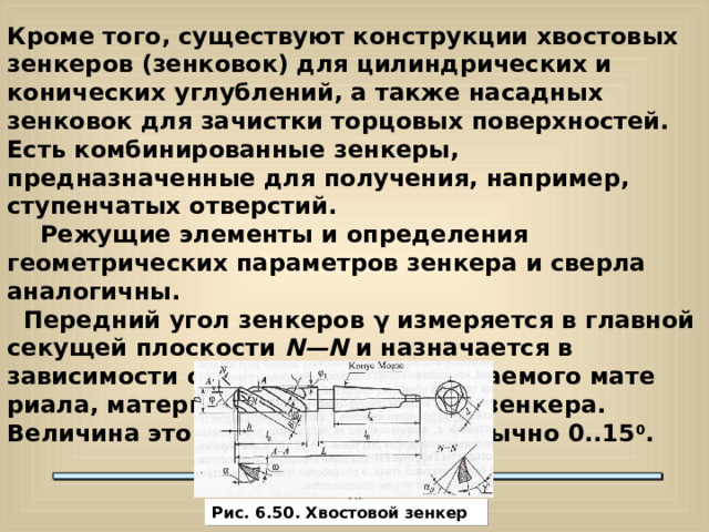 Кроме того, существуют конструкции хвостовых зенкеров (зенковок) для цилиндрических и конических углублений, а также насадных зенковок для зачистки торцовых поверхностей. Есть комбинированные зенкеры, предназначенные для получения, например, ступенчатых отверстий.  Режущие элементы и определения геометрических параметров зенкера и сверла аналогичны.  Передний угол зенкеров γ измеряется в главной секущей плоскости N — N и  назначается в зависимости от свойств обрабатываемого мате­риала, материала режущей части зенкера. Величина этого угла составляет обычно 0..15 0 .  Рис. 6.50. Хвостовой зенкер