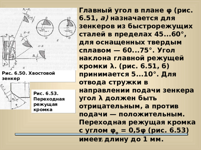 Главный угол в плане φ (рис. 6.51, а) назначается для зенкеров из быстрорежущих сталей в пределах 45...60°, для оснащенных твердым сплавом — 60...75°. Угол наклона главной режущей кромки λ. (рис. 6.51, б) принимается 5...10°. Для отвода стружки в направлении подачи зенкера угол λ должен быть отрицательным, а против подачи — положительным. Переходная режущая кромка с углом φ о = 0,5φ (рис. 6.53) имеет длину до 1 мм. Рис. 6.50. Хвостовой зенкер Рис. 6.53. Переходная режущая кромка