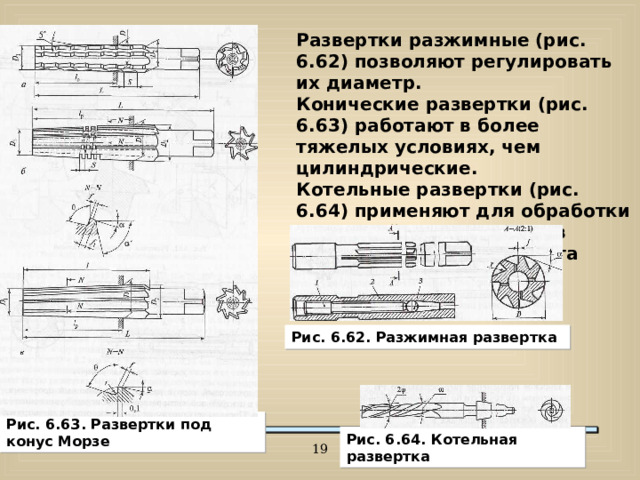 Развертки разжимные (рис. 6.62) позволяют регулировать их диаметр. Конические развертки (рис. 6.63) работают в более тяжелых условиях, чем цилиндрические. Котельные развертки (рис. 6.64) применяют для обработки отверстий под заклепки в наложенных друг на друга металлических листах. Рис. 6.62. Разжимная развертка Рис. 6.63. Развертки под конус Морзе Рис. 6.64. Котельная развертка