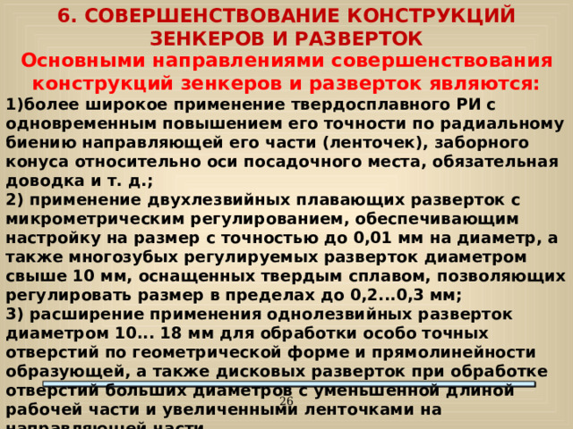 6. СОВЕРШЕНСТВОВАНИЕ КОНСТРУКЦИЙ ЗЕНКЕРОВ И РАЗВЕРТОК Основными направлениями совершенствования конструкций зенкеров и разверток являются: 1)более широкое применение твердосплавного РИ с одновременным повышением его точности по радиальному биению направляющей его части (ленточек), заборного конуса относительно оси посадочного места, обязательная доводка и т. д.; 2) применение двухлезвийных плавающих разверток с микрометрическим регулированием, обеспечивающим настройку на размер с точностью до 0,01 мм на диаметр, а также многозубых регулируемых разверток диаметром свыше 10 мм, оснащенных твердым сплавом, позволяющих регулировать размер в пределах до 0,2...0,3 мм; 3) расширение применения однолезвийных разверток диаметром 10... 18 мм для обработки особо точных отверстий по геометрической форме и прямолинейности образующей, а также дисковых разверток при обработке отверстий больших диаметров с уменьшенной длиной рабочей части и увеличенными ленточками на направляющей части.