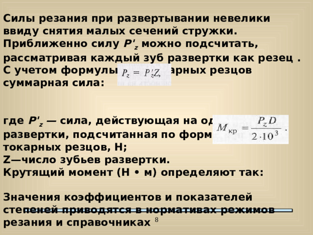 Силы резания при развертывании невелики ввиду снятия малых сечений стружки. Приближенно силу P ' z  можно подсчитать, рассматривая каждый зуб развертки как резец . С учетом формулы для токарных резцов суммарная сила: где P ' z  — сила, действующая на один зуб развертки, подсчитанная по формуле для токарных резцов, Н; Z —число зубьев развертки. Крутящий момент (Н • м) определяют так: Значения коэффициентов и показателей степеней приводятся в нормативах режимов резания и справочниках