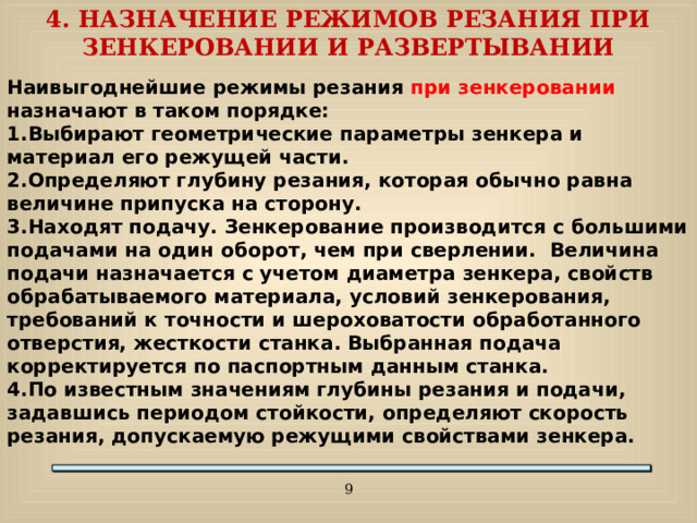 4. НАЗНАЧЕНИЕ РЕЖИМОВ РЕЗАНИЯ ПРИ ЗЕНКЕРОВАНИИ И РАЗВЕРТЫВАНИИ Наивыгоднейшие режимы резания при зенкеровании назначают в таком порядке: Выбирают геометрические параметры зенкера и материал его режущей части. Определяют глубину резания, которая обычно равна величине припуска на сторону. Находят подачу. Зенкерование производится с большими подачами на один оборот, чем при сверлении. Величина подачи назначается с учетом диаметра зенкера, свойств обрабатываемого материала, условий зенкерования, требований к точности и шероховатости обработанного отверстия, жесткости станка. Выбранная подача корректируется по паспортным данным станка. По известным значениям глубины резания и подачи, задавшись периодом стойкости, определяют скорость резания, допускаемую режущими свойствами зенкера.