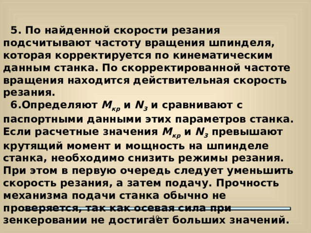 5. По найденной скорости резания подсчитывают частоту вращения шпинделя, которая корректируется по кинематическим данным станка. По скорректированной частоте вращения находится действительная скорость резания.  6.Определяют М кр  и N 3  и сравнивают с паспортными данными этих параметров станка. Если расчетные значения М кр  и N 3  превышают крутящий момент и мощность на шпинделе станка, необходимо снизить режимы резания. При этом в первую очередь следует уменьшить скорость резания, а затем подачу. Прочность механизма подачи станка обычно не проверяется, так как осевая сила при зенкеровании не достигает больших значений.