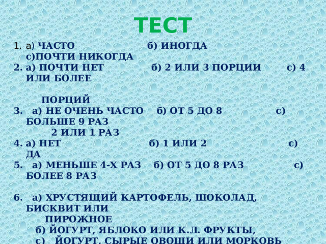 ТЕСТ а ) ЧАСТО б) ИНОГДА с)ПОЧТИ НИКОГДА а) ПОЧТИ НЕТ б) 2 ИЛИ 3 ПОРЦИИ с) 4 ИЛИ БОЛЕЕ  ПОРЦИЙ 3. а) НЕ ОЧЕНЬ ЧАСТО б) ОТ 5 ДО 8 с) БОЛЬШЕ 9 РАЗ  2 ИЛИ 1 РАЗ а) НЕТ б) 1 ИЛИ 2 с) ДА 5. а) МЕНЬШЕ 4-Х РАЗ б) ОТ 5 ДО 8 РАЗ с) БОЛЕЕ 8 РАЗ  6. а) ХРУСТЯЩИЙ КАРТОФЕЛЬ, ШОКОЛАД, БИСКВИТ ИЛИ  ПИРОЖНОЕ  б) ЙОГУРТ, ЯБЛОКО ИЛИ К.Л. ФРУКТЫ,  с) ЙОГУРТ, СЫРЫЕ ОВОЩИ ИЛИ МОРКОВЬ  а) МЯСНОЙ ПИРОГ ИЛИ КАРТОФЕЛЬ  б) сыр или творог  с) пакетик солёных орешков или 10 помидор