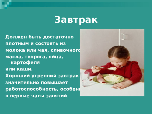 Завтрак Должен быть достаточно плотным и состоять из молока или чая, сливочного масла, творога, яйца, картофеля или каши. Хороший утренний завтрак значительно повышает работоспособность, особенно в первые часы занятий