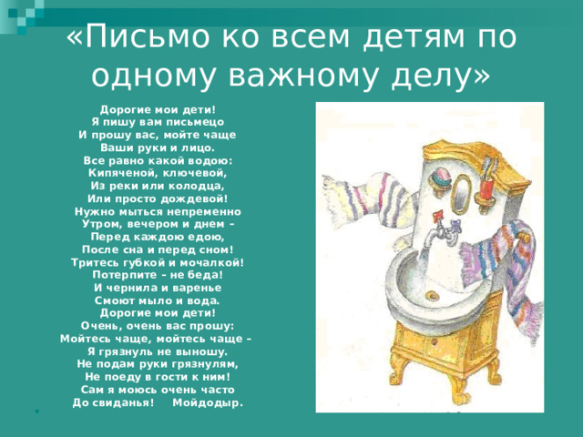 «Письмо ко всем детям по одному важному делу»   Дорогие мои дети! Я пишу вам письмецо И прошу вас, мойте чаще Ваши руки и лицо. Все равно какой водою: Кипяченой, ключевой, Из реки или колодца, Или просто дождевой! Нужно мыться непременно Утром, вечером и днем – Перед каждою едою, После сна и перед сном! Тритесь губкой и мочалкой! Потерпите – не беда! И чернила и варенье Смоют мыло и вода. Дорогие мои дети! Очень, очень вас прошу: Мойтесь чаще, мойтесь чаще – Я грязнуль не выношу. Не подам руки грязнулям, Не поеду в гости к ним! Сам я моюсь очень часто До свиданья! Мойдодыр.