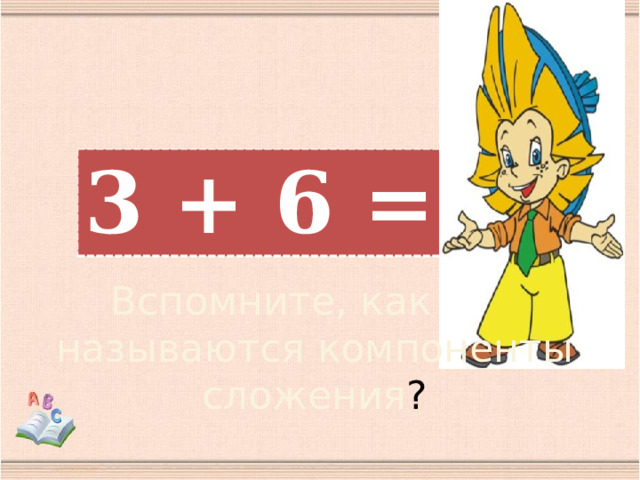 3 + 6 = 9 Вспомните, как называются компоненты сложения ?