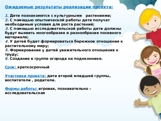 Ожидаемые результаты реализации проекта:   1.  Дети познакомятся с культурными   растениями;  2. С помощью опытнической работы дети получат необходимые условия для роста растений;  3. С помощью исследовательской работы дети должны будут выявить многообразие и разнообразие посевного материала;  4.  У детей будет формироваться бережное отношение к растительному миру;  5.  Формирование у детей уважительного отношения к труду;  6.  Создание в группе огорода на подоконнике.   Срок:  краткосрочный   Участники проекта: дети второй младшей группы, воспитатели , родители.   Формы работы: игровая, познавательно – исследовательская