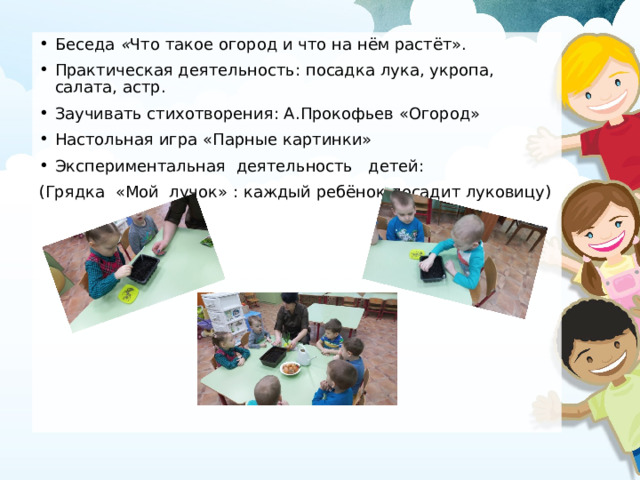 Беседа « Что такое огород и что на нём растёт». Практическая деятельность: посадка лука, укропа, салата, астр. Заучивать стихотворения: А.Прокофьев «Огород» Настольная игра «Парные картинки» Экспериментальная  деятельность   детей: