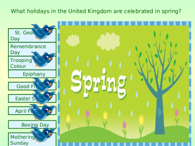 What holidays in the United Kingdom are celebrated in spring?  St. George's Day Remembrance Day Trooping the Colour  Epiphany  Good Friday  Easter Sunday  April Fools Day  Boxing Day  Mothering Sunday