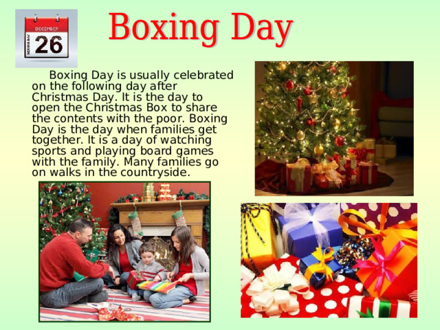 Boxing Day is usually celebrated on the following day after Christmas Day .  It is the day to open the Christmas Box to share the contents with the poor. Boxing Day is the day when families get together. It is a day of watching sports and playing board games with the family. Many families go on walks in the countryside.