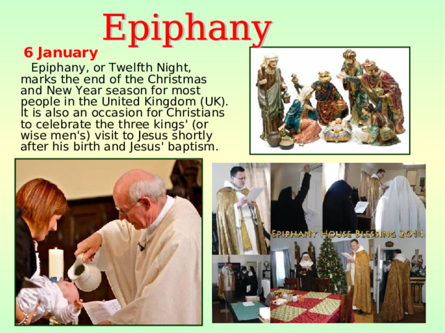 6  January  Epiphany, or Twelfth Night, marks the end of the Christmas and New Year season for most people in the United Kingdom (UK). It is also an occasion for Christians to celebrate the three kings' (or wise men's) visit to Jesus shortly after his birth and Jesus' baptism.