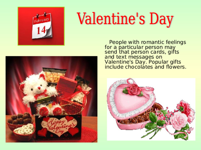 People with romantic feelings for a particular person may send that person cards, gifts and text messages on Valentine's Day. Popular gifts include chocolates and flowers.